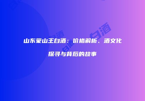 山东蒙山王白酒：价格解析、酒文化探寻与背后的故事