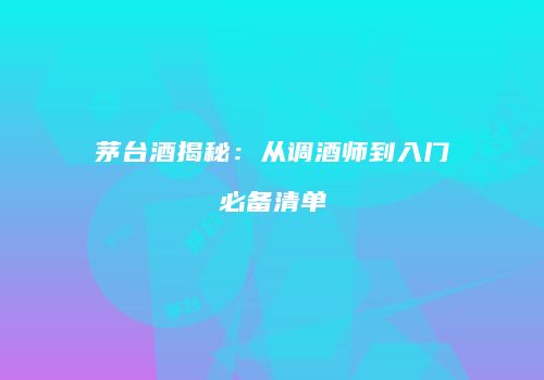 茅台酒揭秘：从调酒师到入门必备清单