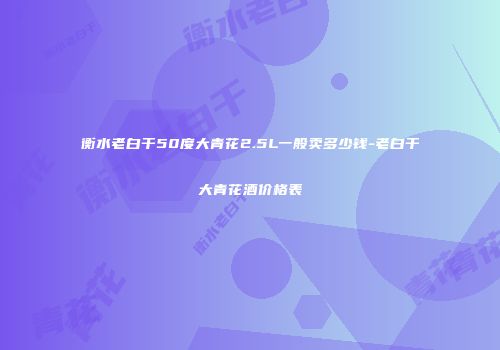 衡水老白干50度大青花2.5L一般卖多少钱-老白干大青花酒价格表