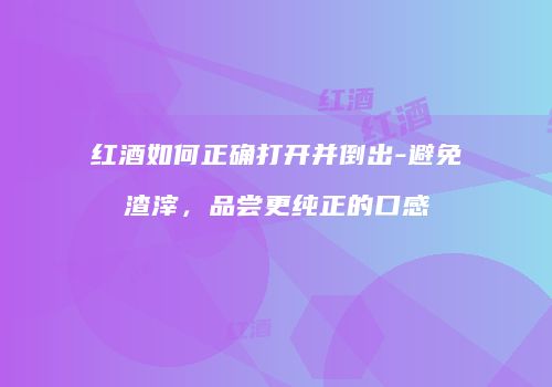 红酒如何正确打开并倒出-避免渣滓，品尝更纯正的口感