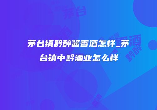 茅台镇黔醉酱香酒怎样_茅台镇中黔酒业怎么样