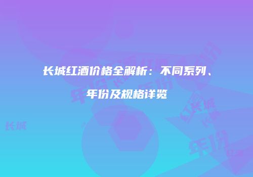长城红酒价格全解析：不同系列、年份及规格详览