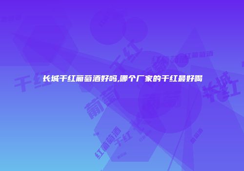 长城干红葡萄酒好吗,哪个厂家的干红最好喝