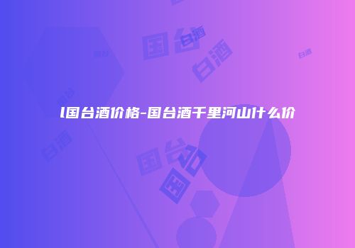 l国台酒价格-国台酒千里河山什么价
