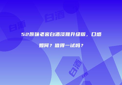 52原味老窖白酒淡雅升级版，口感如何？值得一试吗？
