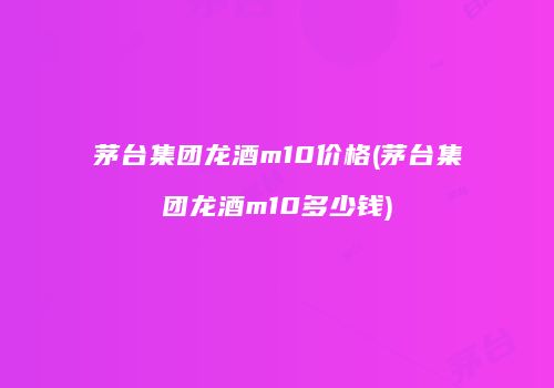 茅台集团龙酒m10价格(茅台集团龙酒m10多少钱)