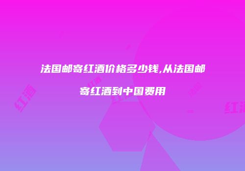 法国邮寄红酒价格多少钱,从法国邮寄红酒到中国费用