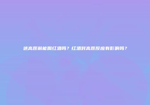 进高原前能喝红酒吗？红酒对高原反应有影响吗？