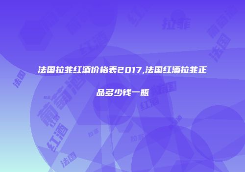 法国拉菲红酒价格表2017,法国红酒拉菲正品多少钱一瓶