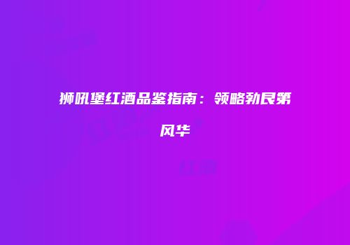 狮吼堡红酒品鉴指南：领略勃艮第风华