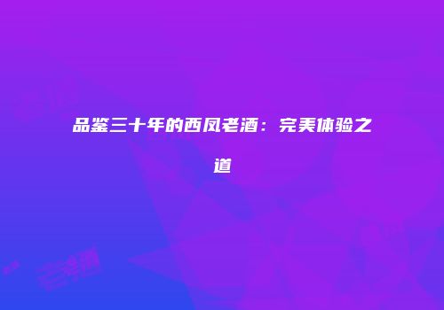 品鉴三十年的西凤老酒：完美体验之道