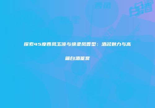探索45度西凤玉液与绵柔凤香型：酒名魅力与高端白酒鉴赏
