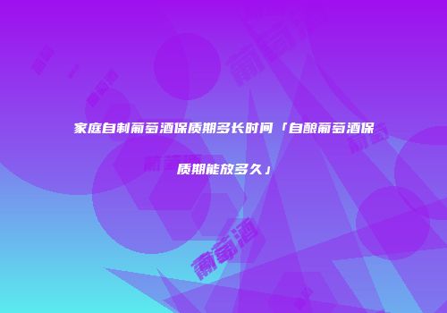 家庭自制葡萄酒保质期多长时间「自酿葡萄酒保质期能放多久」