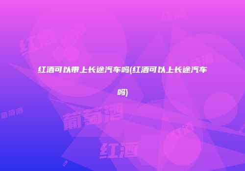 红酒可以带上长途汽车吗(红酒可以上长途汽车吗)
