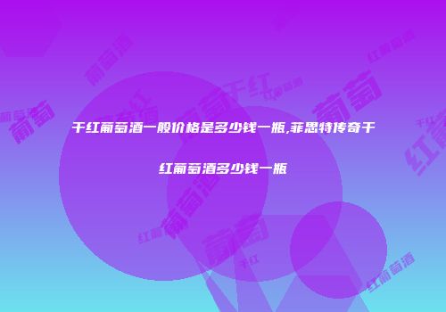 干红葡萄酒一般价格是多少钱一瓶,菲思特传奇干红葡萄酒多少钱一瓶