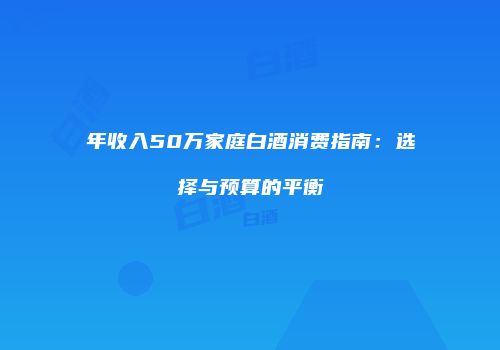 年收入50万家庭白酒消费指南：选择与预算的平衡