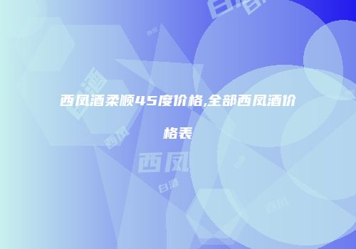 西凤酒柔顺45度价格,全部西凤酒价格表