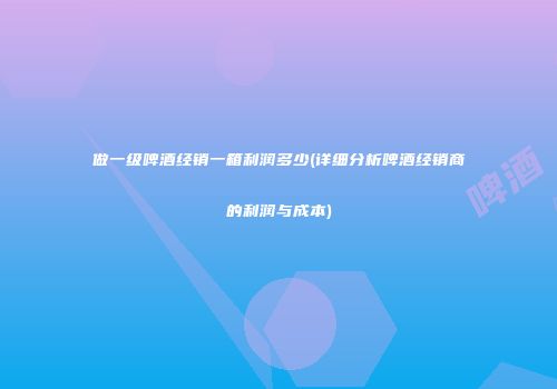 做一级啤酒经销一箱利润多少(详细分析啤酒经销商的利润与成本)