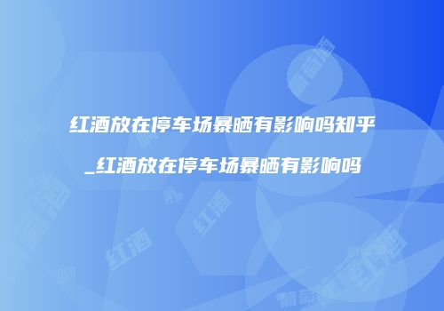 红酒放在停车场暴晒有影响吗知乎_红酒放在停车场暴晒有影响吗
