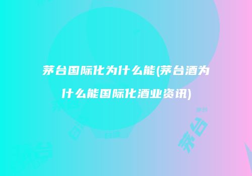 茅台国际化为什么能(茅台酒为什么能国际化酒业资讯)