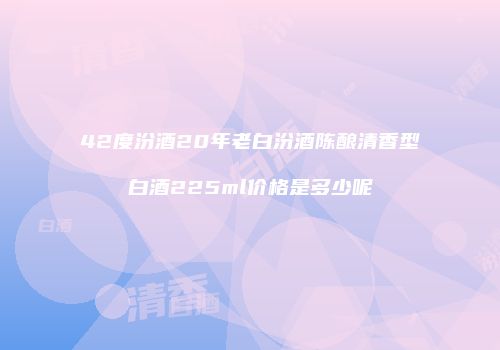 42度汾酒20年老白汾酒陈酿清香型白酒225ml价格是多少呢
