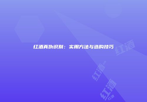红酒真伪识别：实用方法与选购技巧