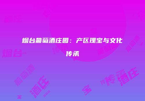 烟台葡萄酒庄园：产区瑰宝与文化传承
