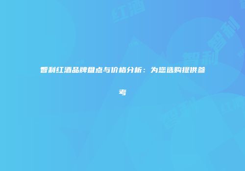 智利红酒品牌盘点与价格分析：为您选购提供参考