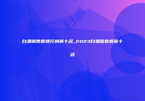 白酒销售额排行榜前十名_2023白酒营业额前十名