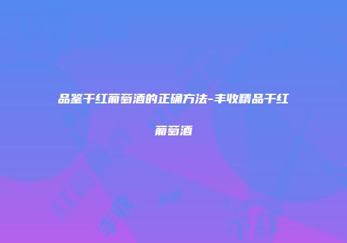 品鉴干红葡萄酒的正确方法-丰收精品干红葡萄酒