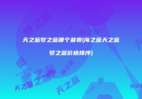 天之蓝梦之蓝哪个最贵(海之蓝天之蓝梦之蓝价格排序)