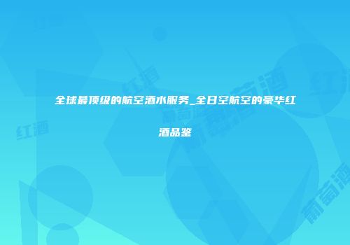 全球最顶级的航空酒水服务_全日空航空的豪华红酒品鉴