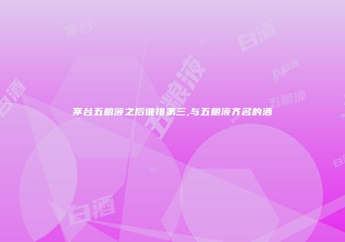 茅台五粮液之后谁排第三,与五粮液齐名的酒