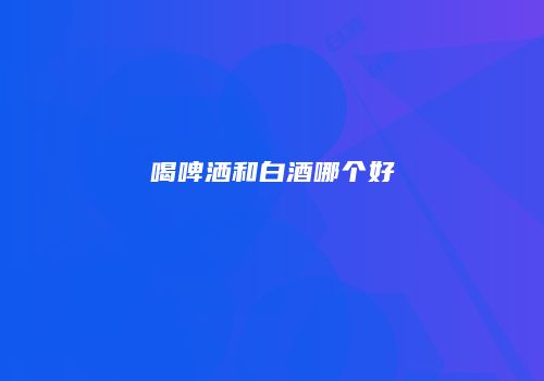 喝啤洒和白酒哪个好