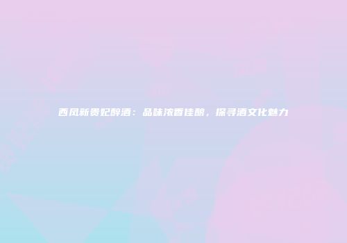 西凤新贵妃醉酒：品味浓香佳酿，探寻酒文化魅力