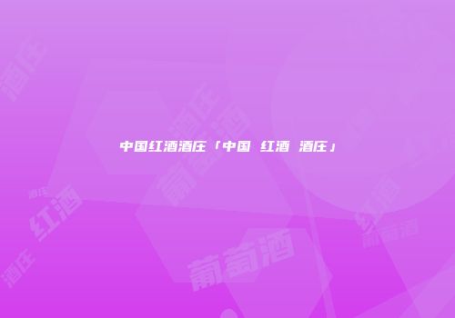 中国红酒酒庄「中国 红酒 酒庄」