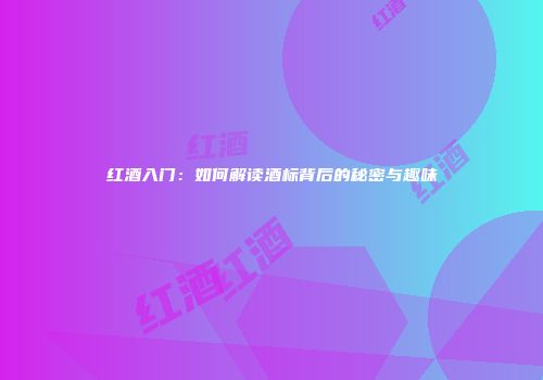 红酒入门：如何解读酒标背后的秘密与趣味