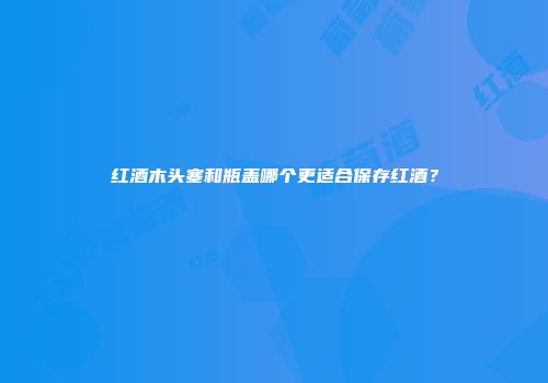 红酒木头塞和瓶盖哪个更适合保存红酒？