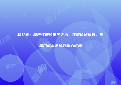 皖井春：国产红酒的亲民之选，凭借价格优势、优质口感与品牌影响力崛起