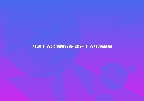 红酒十大名酒排行榜,国产十大红酒品牌