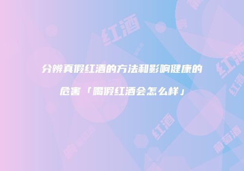 分辨真假红酒的方法和影响健康的危害「喝假红酒会怎么样」