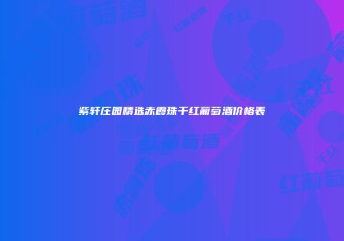 紫轩庄园精选赤霞珠干红葡萄酒价格表