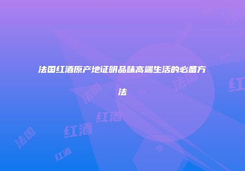 法国红酒原产地证明品味高端生活的必备方法