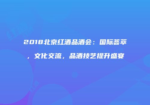 2018北京红酒品酒会：国际荟萃，文化交流，品酒技艺提升盛宴