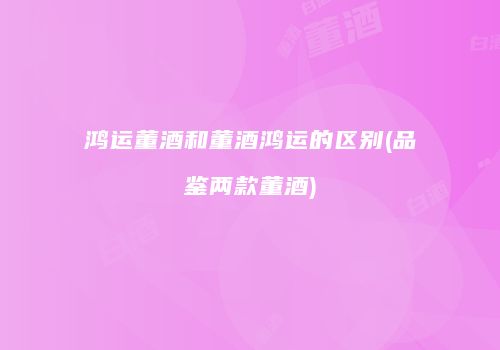 鸿运董酒和董酒鸿运的区别(品鉴两款董酒)