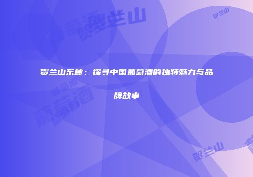 贺兰山东麓：探寻中国葡萄酒的独特魅力与品牌故事
