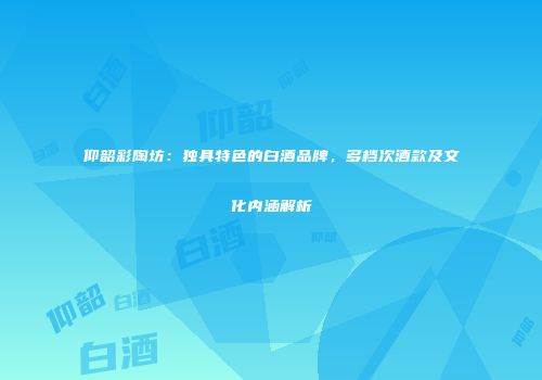 仰韶彩陶坊：独具特色的白酒品牌，多档次酒款及文化内涵解析