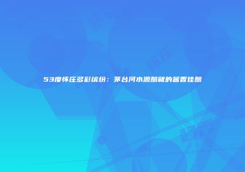 53度怀庄多彩缤纷：茅台河水源酿就的酱香佳酿