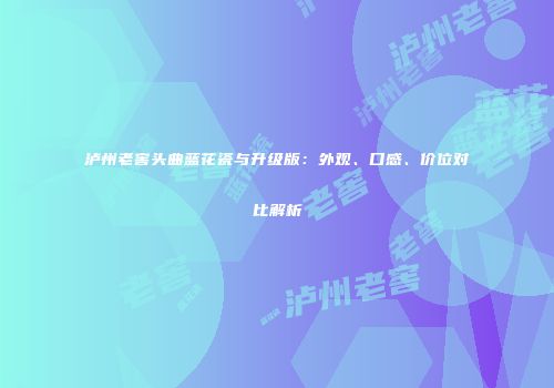泸州老窖头曲蓝花瓷与升级版：外观、口感、价位对比解析