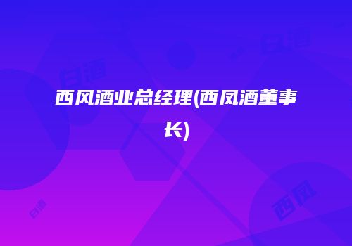 西风酒业总经理(西凤酒董事长)
